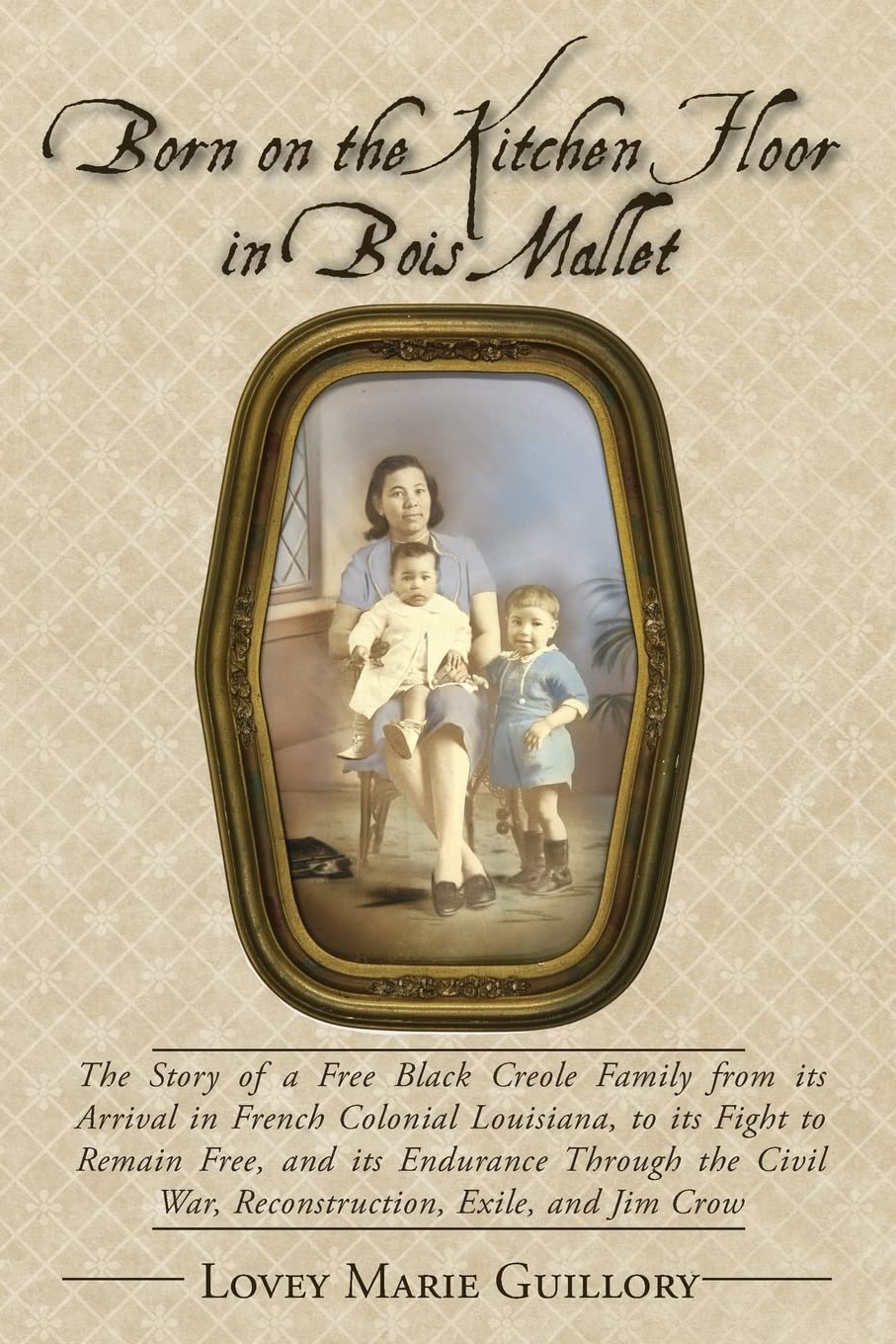 Born on the Kitchen Floor in Bois Mallet: The Story of a Free Black Creole Family from its Arrival in French Colonial Louisiana, to its Fight to ... War, Reconstruction, Exile, and Jim Crow