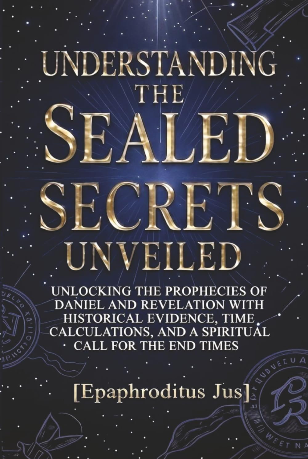 UNDERSTANDING THE SEAL SECRETS UNVEILED: UNLOCKING THE PROPHECIES OF DANIEL AND REVELATION WITH HISTORICAL EVIDENCE, TIME CALCULATIONS, AND A SPRITUAL CALL FOR THE END TIMES