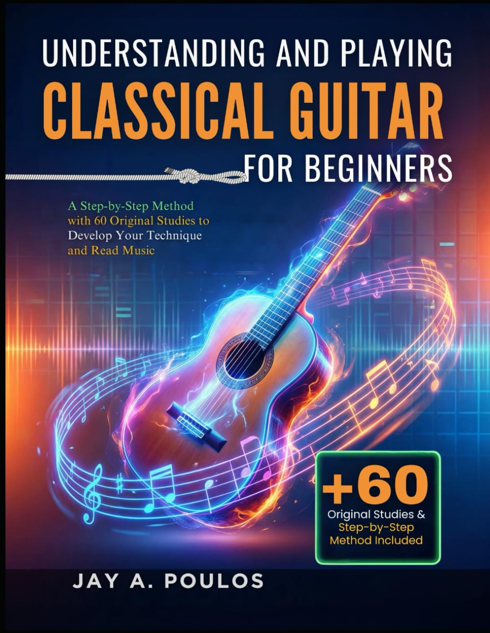 UNDERSTANDING AND PLAYING CLASSICAL GUITAR FOR BEGINNERS: A Step-by-Step Method with 60 Original Studies to Develop Your Technique and Read Music