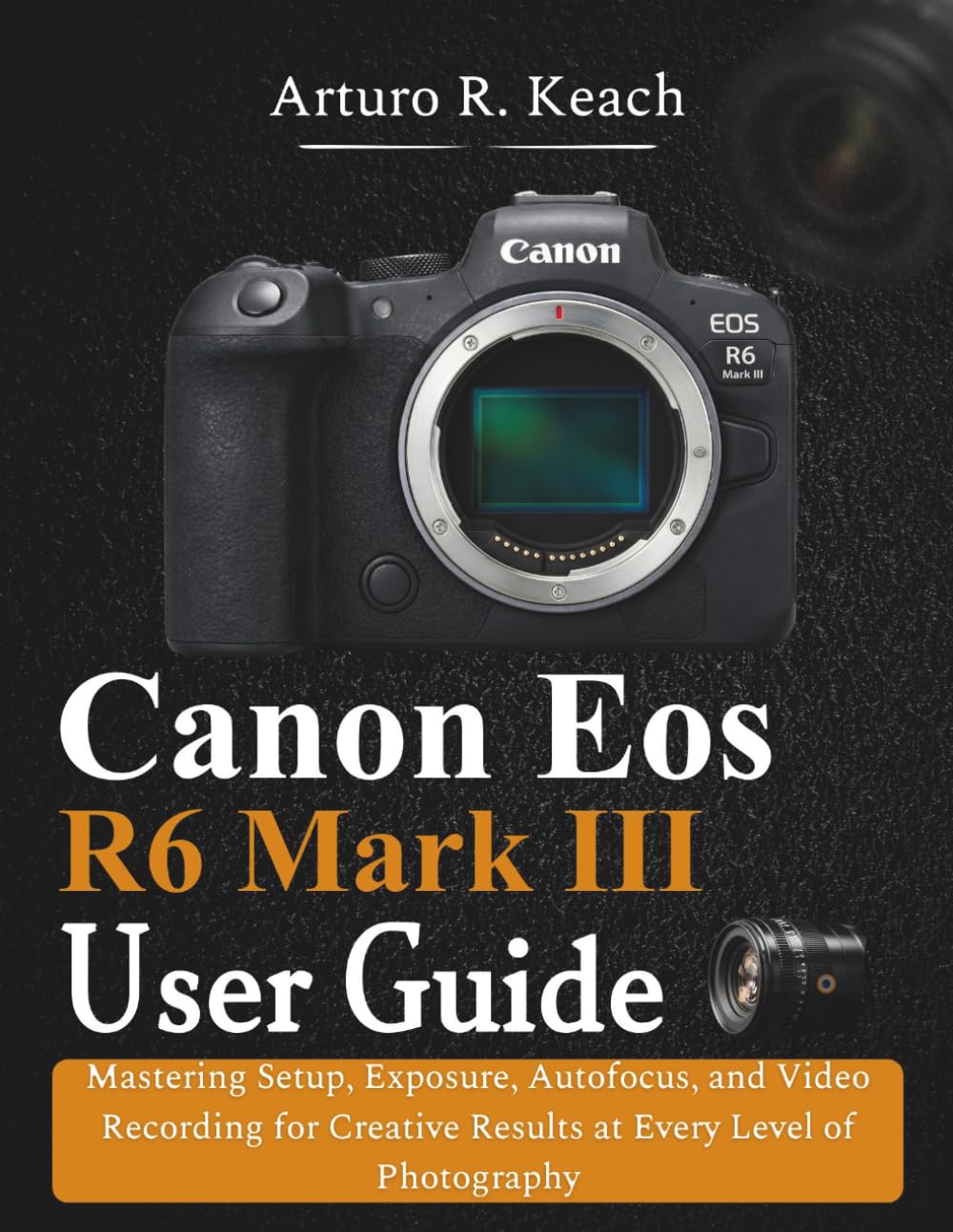 Canon Eos R6 Mark III User Guide: Mastering Setup, Exposure, Autofocus, and Video Recording for Creative Results at Every Level of Photography
