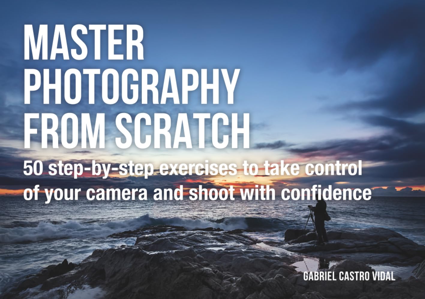 Master photography from scratch: 50 step-by-step exercises to take control of your camera and shoot with confidence