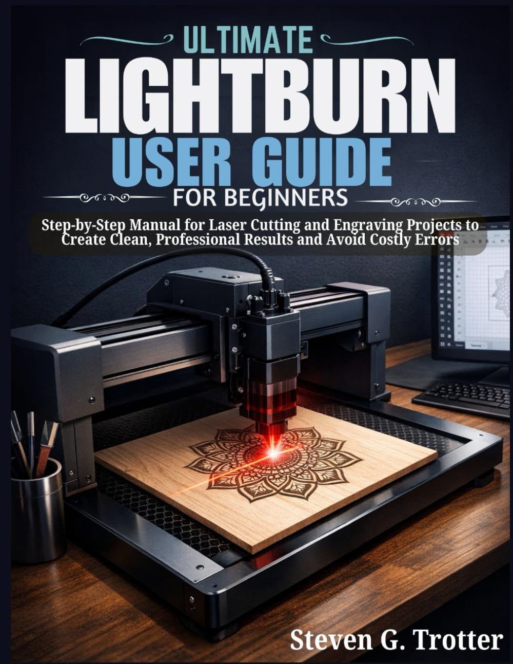 Ultimate LightBurn User Guide for Beginners: Step-by-Step Manual for Laser Cutting and Engraving Projects to Create Clean, Professional Results and Avoid Costly Errors