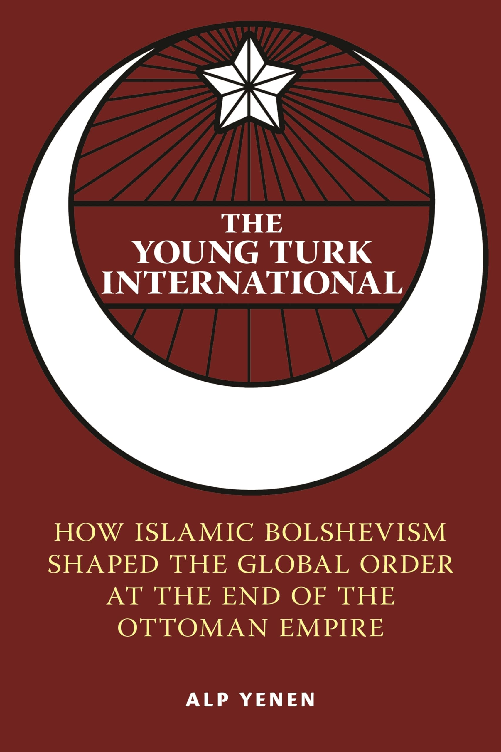 The Young Turk International: How Islamic Bolshevism Shaped the Global Order at the End of the Ottoman Empire