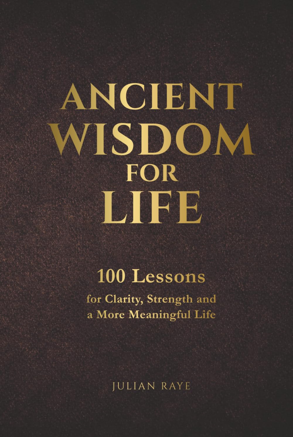 Ancient Wisdom for Life: 100 Lessons for Clarity, Strength and a More Meaningful Life