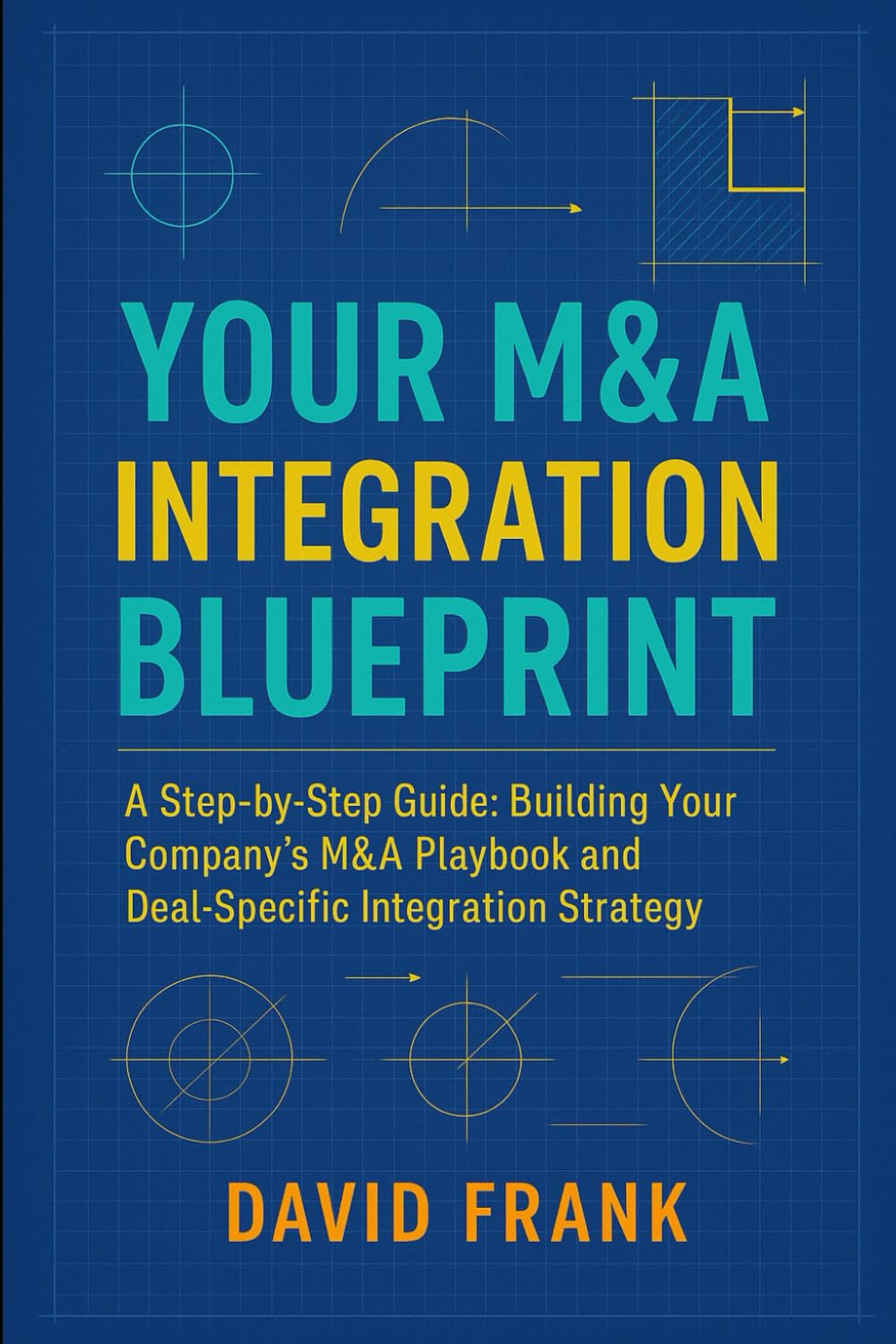YOUR M&A INTEGRATION BLUEPRINT: A Step-by-Step Guide: Building Your Company’s M&A Playbook and Deal-Specific Integration Strategy (The M&A Integration Series)
