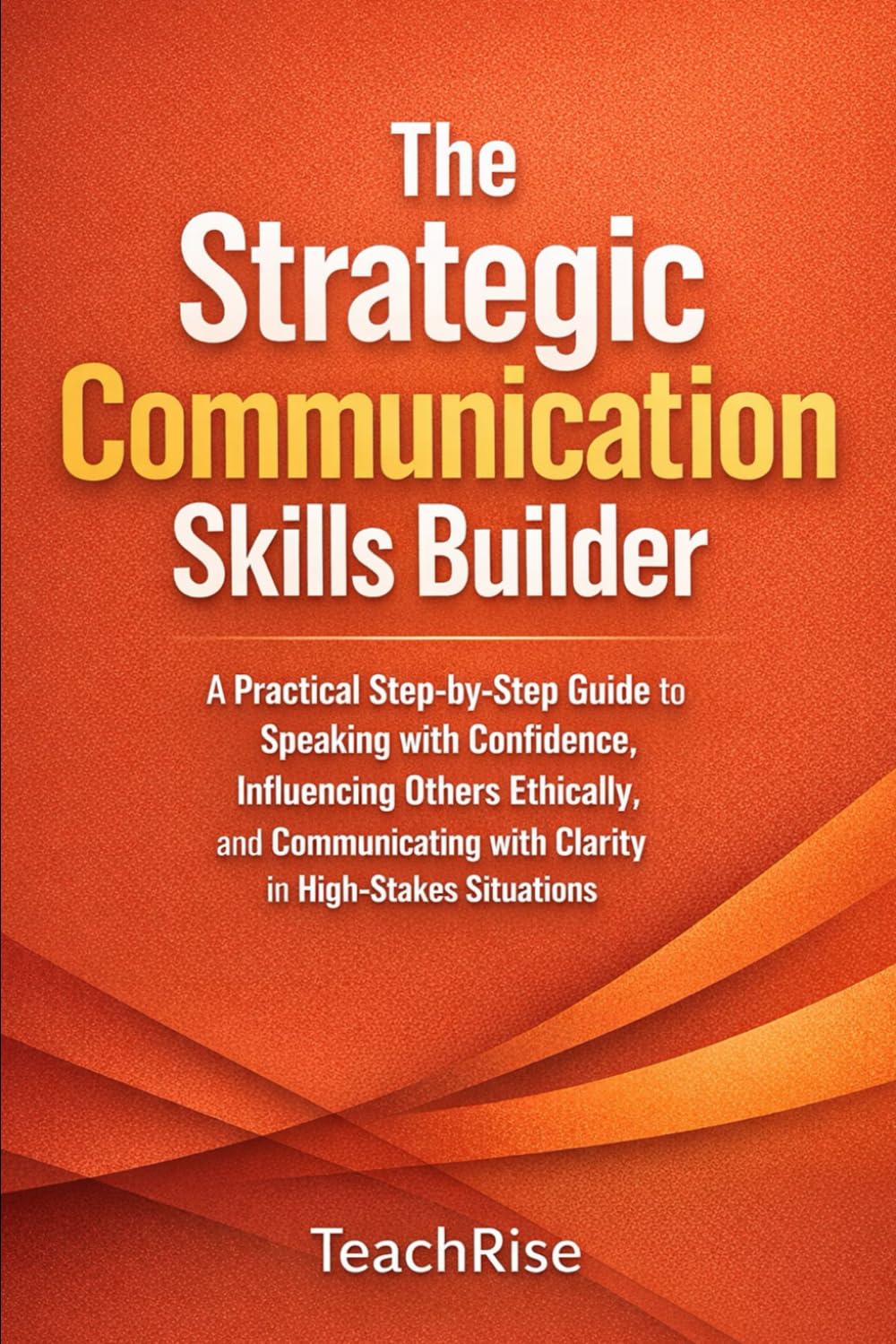 The Strategic Communication Skills Builder: A Practical Step-by-Step Guide to Speaking with Confidence, Influencing Others Ethically, and Communicating with Clarity in High-Stakes Situations