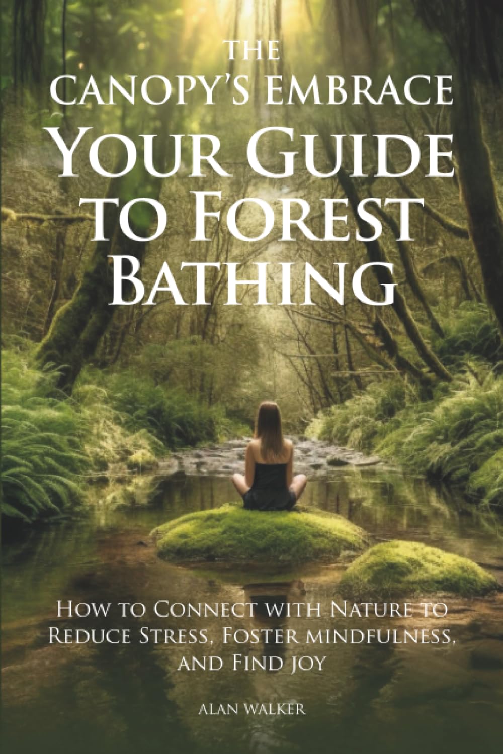 The Canopy's Embrace. Your Guide to Forest Bathing: How to Connect with Nature to Reduce Stress, Foster Mindfulness and Find Joy