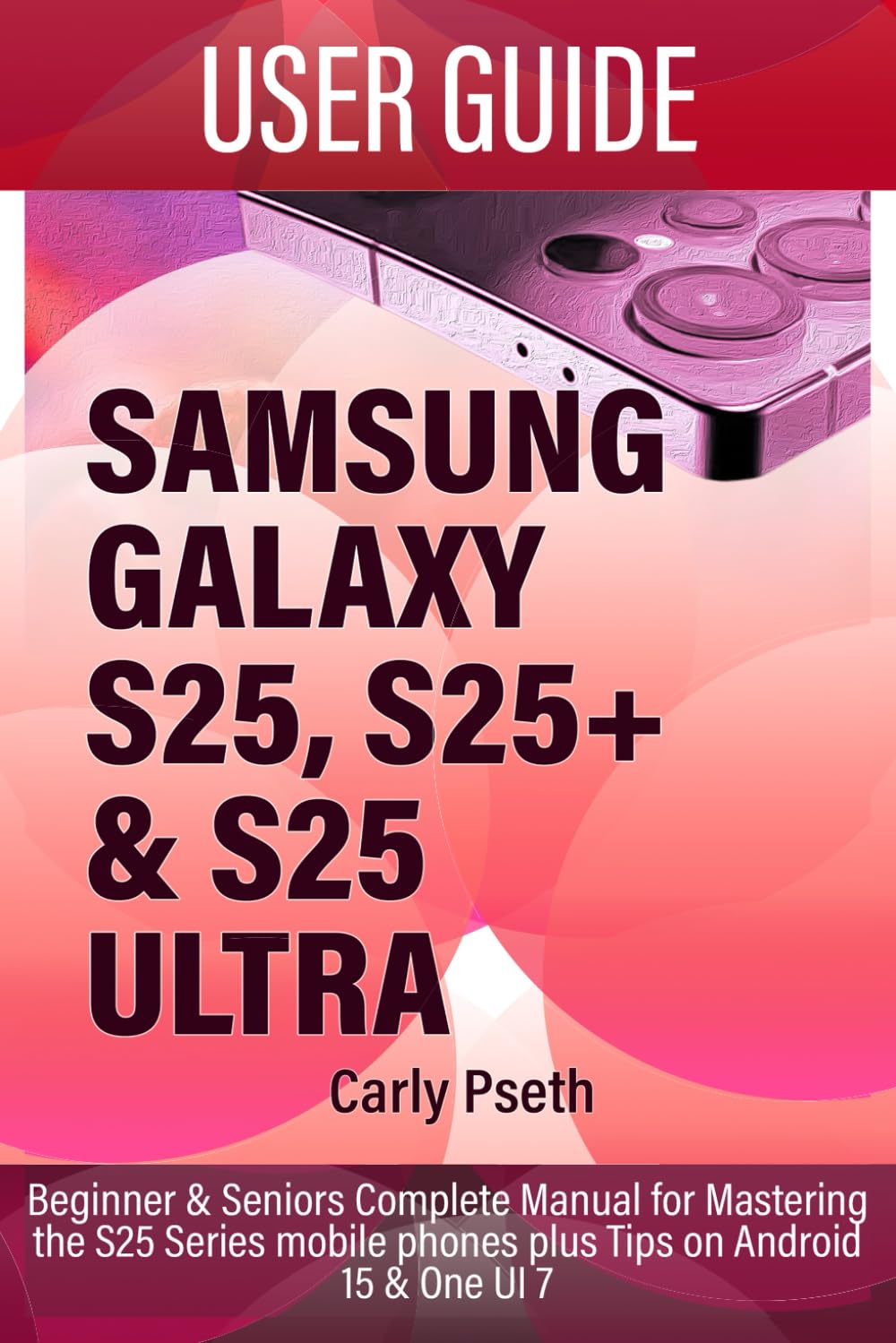 SAMSUNG GALAXY S25, S25+ & S25 ULTRA USER GUIDE: Beginner & Seniors Complete Manual for Mastering the S25 Series mobile phones plus Tips on Android 15 & One UI 7