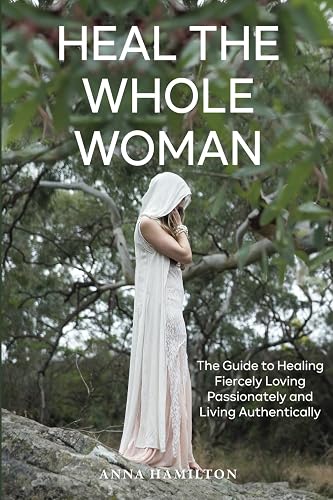 Heal the Whole Woman: A Guide to Healing Fiercely, Loving Passionately and Living Authentically