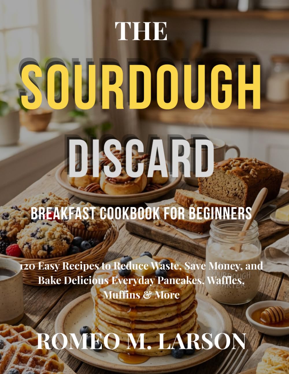 THE SOURDOUGH DISCARD BREAKFAST COOKBOOK FOR BEGINNERS: 120 Easy Recipes to Reduce Waste, Save Money, and Bake Delicious Everyday Pancakes, Waffles, Muffins & More