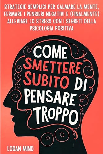 Come Smettere Subito di Pensare Troppo: Strategie Semplici per Calmare la Mente, Fermare i Pensieri Negativi e (Finalmente) Alleviare lo Stress con i Segreti della Psicologia Positiva
