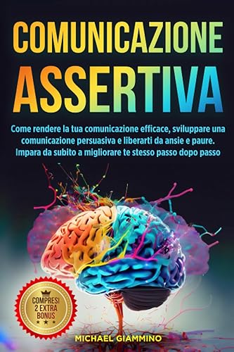 Comunicazione assertiva: Come rendere la tua comunicazione efficace, sviluppare una comunicazione persuasiva e liberarti da ansie e paure. Impara da subito a migliorare te stesso passo dopo passo