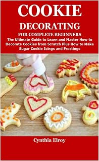 COOKIE DECORATING FOR COMPLETE BEGINNERS: The Ultimate Guide to Learn and Master How to Decorate Cookies from Scratch Plus How to Make Sugar Cookie Icings and Frostings