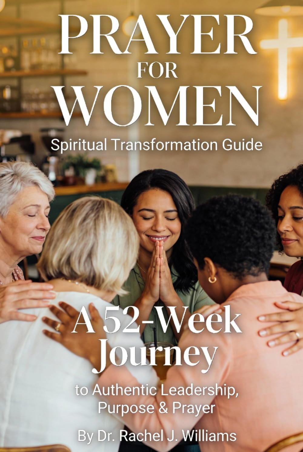 PRAYER FOR WOMEN: SPIRITUAL TRANSFORMATION GUIDE: A 52-Week Journey to Authentic Leadership, Purpose & Prayer