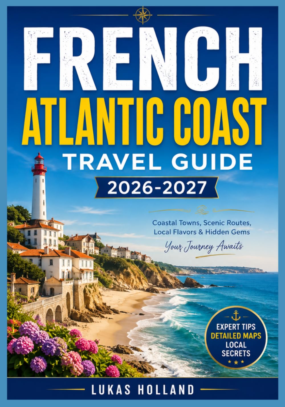 FRENCH ATLANTIC COAST TRAVEL GUIDE 2026-2027: Your Complete Companion to Bordeaux Wine Country, Basque Villages, Coastal Dunes, and the Art of Slow Travel Along France's Western Shore