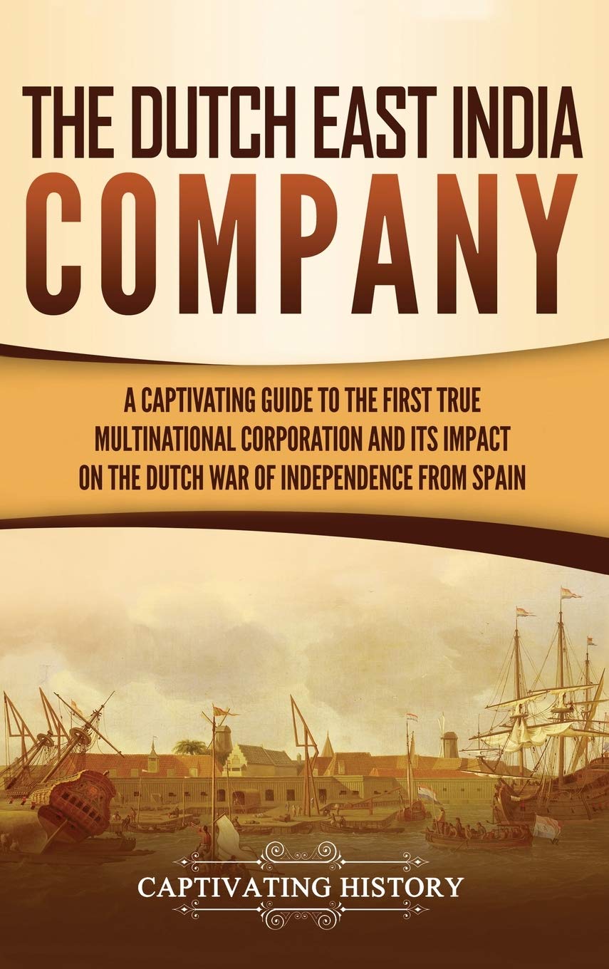 The Dutch East India Company: A Captivating Guide to the First True Multinational Corporation and Its Impact on the Dutch War of Independence from Spain