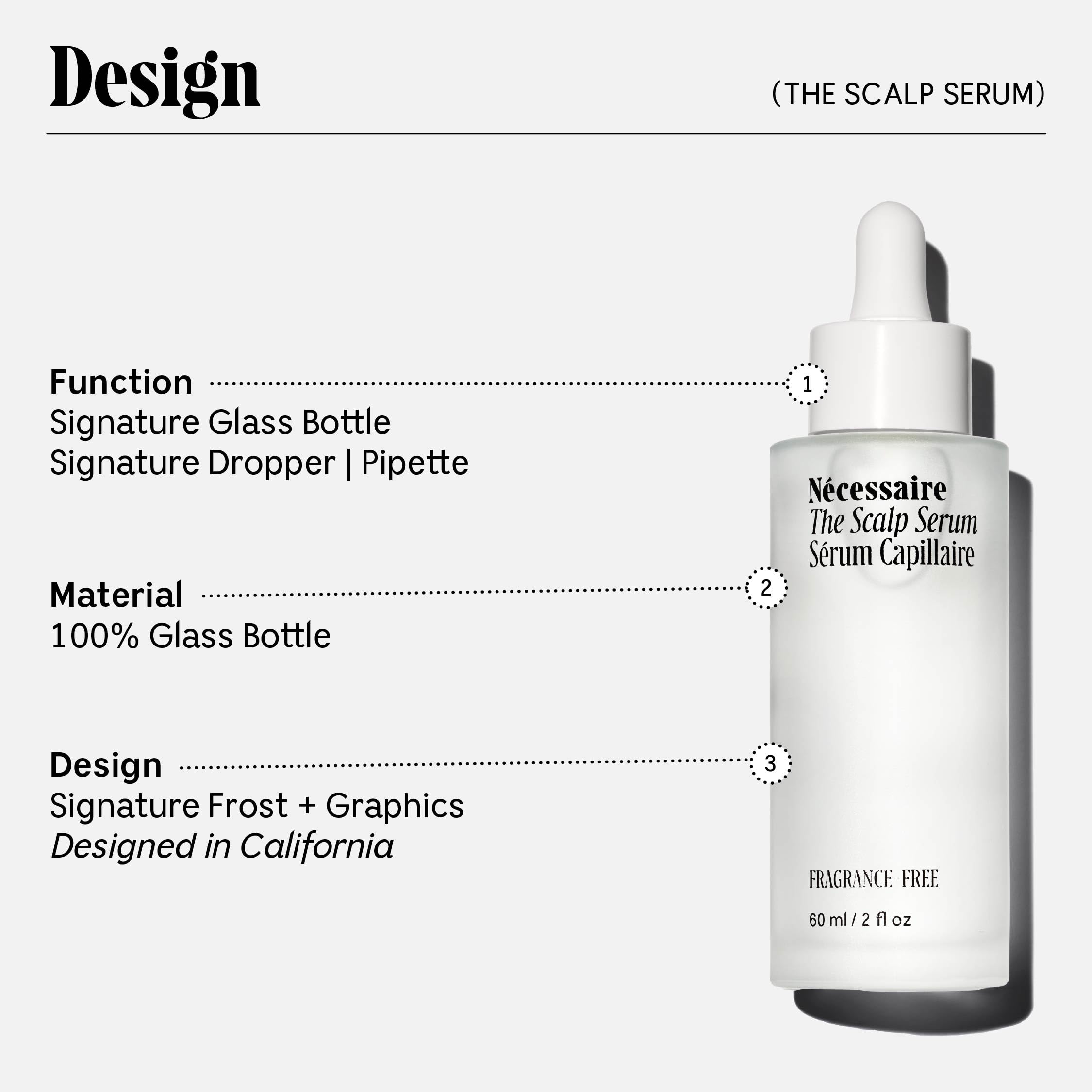NÃ©cessaire The Scalp Serum. 5% Biomimetic Peptide For Proven Thicker, Fuller, Healthier Hair. Hyaluronic Acid For Instant Hydration. No Residue. Hypoallergenic. Dermatologist-Tested. No Alcohol. Fragrance-Free. 60 ml / 2 fl oz