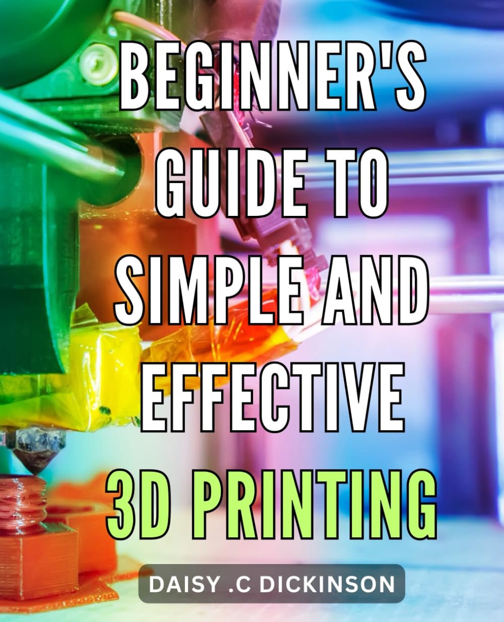 Beginner's Guide to Simple and Effective 3D Printing: Unlock Your Creativity with Easy-to-Follow 3D Printing Techniques for Beginners