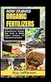 HOW TO MAKE ORGANIC FERTILIZERS: From Soil to Harvest: A Comprehensive Step-by-Step Guide to Making Organic Fertilizers for Improved Crop Growth