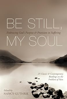 Be Still, My Soul Embracing Gods Purpose and Provision in Suffering 25 Classic and Contemporary Readings on the Problem of Pain