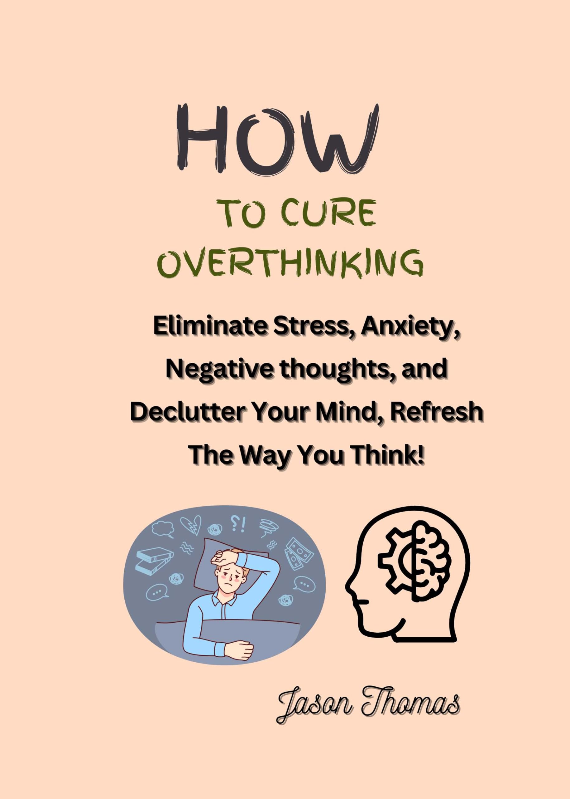 How To Cure Overthinking: Eliminate Stress, Anxiety, Negative thoughts and Declutter Your Mind, Refresh The Way You Think!