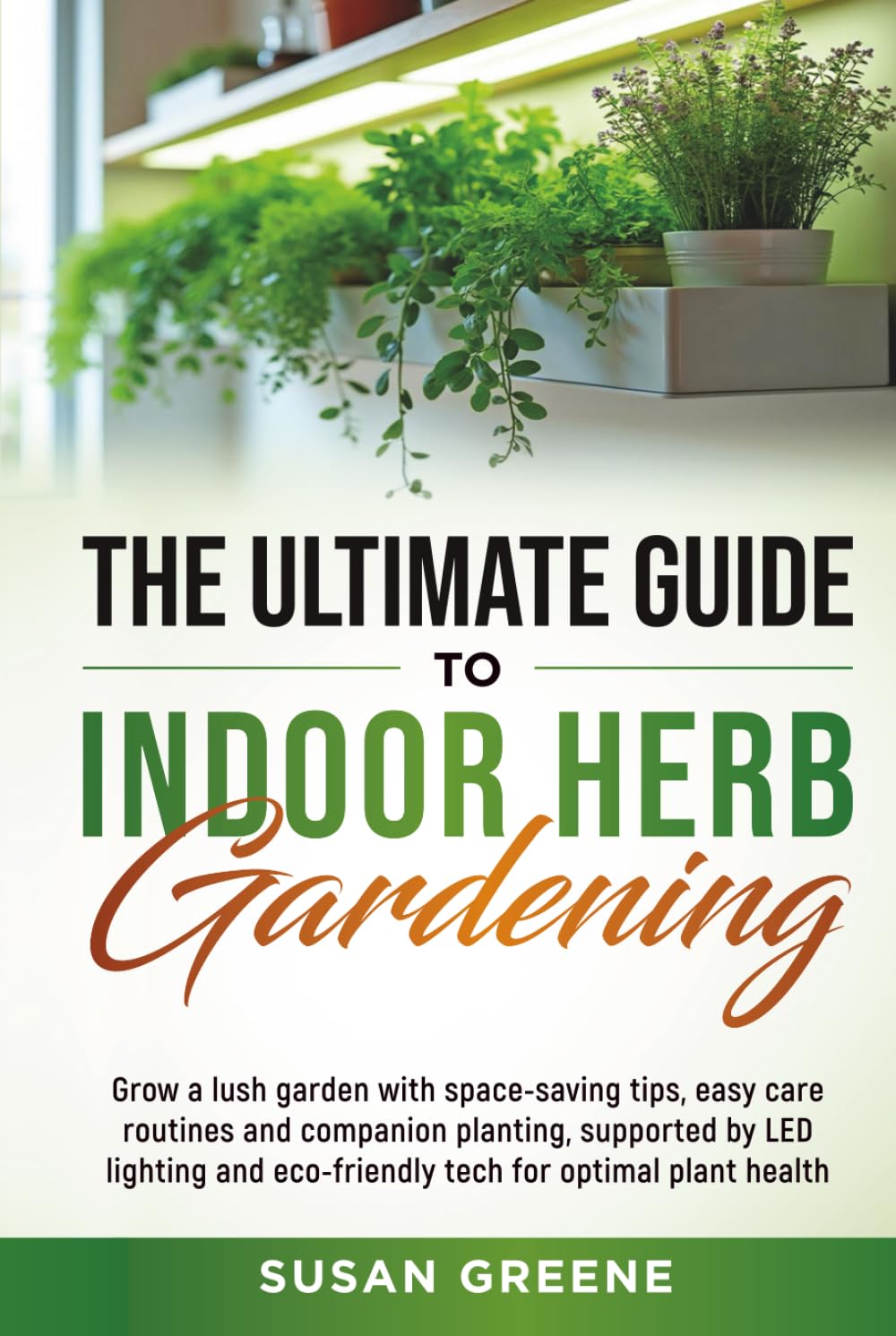 The Ultimate Guide to Indoor Herb Gardening: Grow a lush garden with space-saving tips, easy care routines and companion planting, supported by LED ..