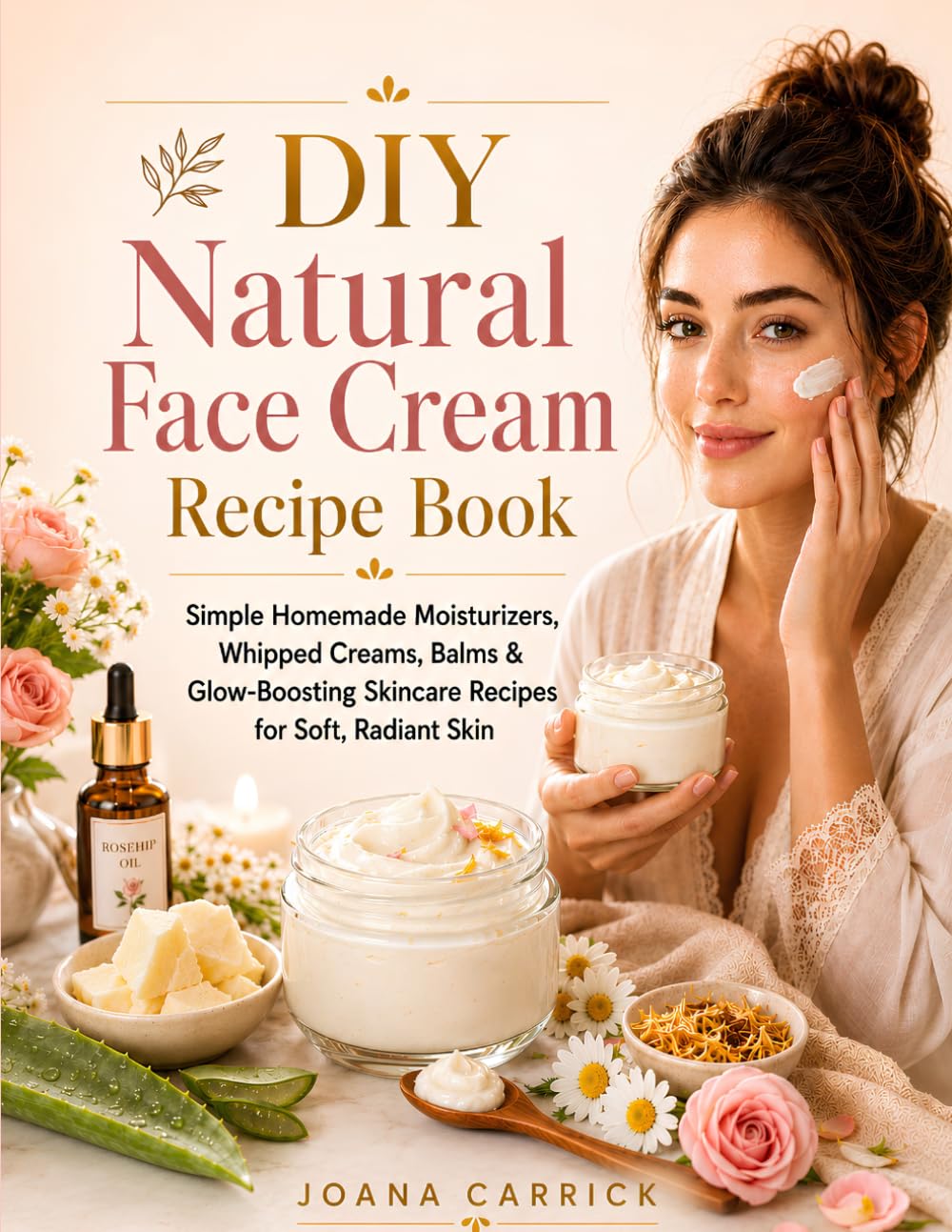 DIY Natural Face Cream Recipe Book: Simple Homemade Moisturizers, Whipped Creams, Balms & Glow-Boosting Skincare Recipes for Soft, Radiant Skin