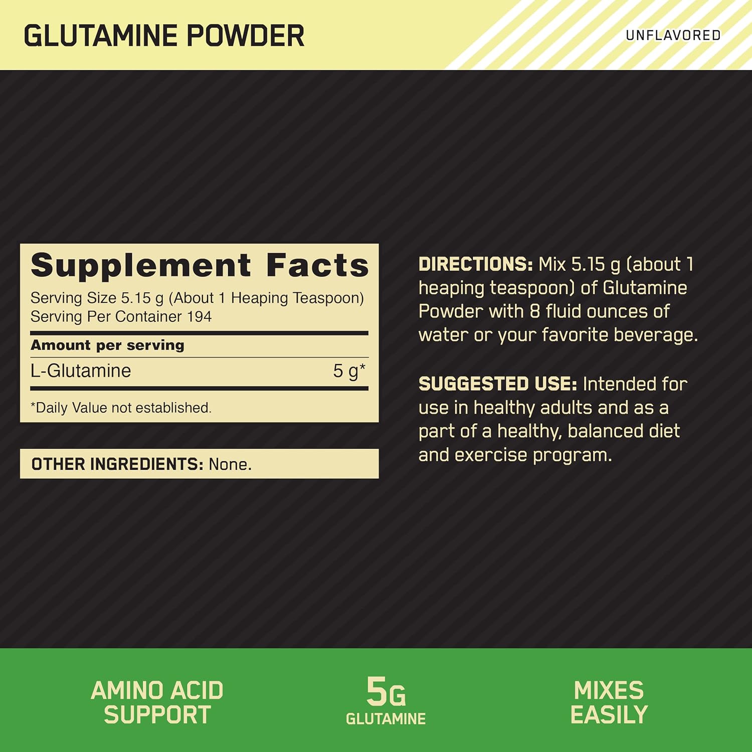 GLUTAMINE POWDER UNFLAvoRED
Supplement Facts DIRECTIONS: Mix 5.15 g [aboutl
Serving Size 5.15 9 (About 1 Heaplng Teaspoon) heaplng Eastman.) Of GIUtamlne
Serving Per Container 194 Powder WIth 8 fIUId ounces of
water or your favorite beverage.
Amount per serving
SUGGESTED USE: Intended for
*Dally Value not established. use in healthy adults and as a
part of a healthy, balanced diet
OTHER INGREDIENTS: None. and EXEFC'SB Program-
AMINO ACID 55 MIXES
SUPPORT GLUTAMINE EASILY
