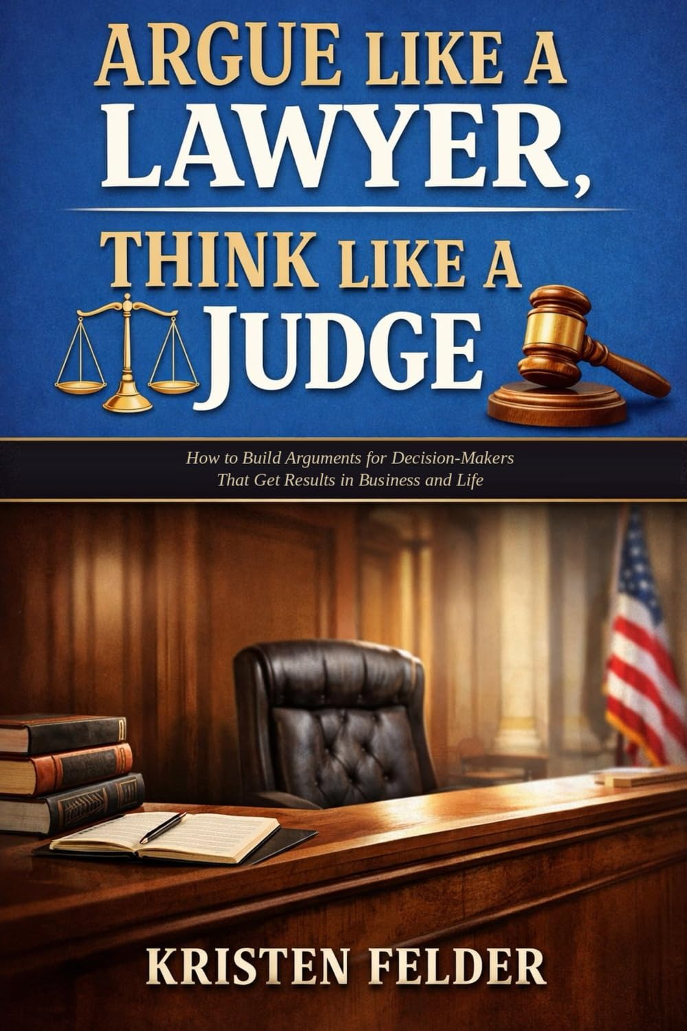 Argue Like a Lawyer, Think Like A Judge: How To Build Arguments for Decision-Makers That Get Results in Business and Life