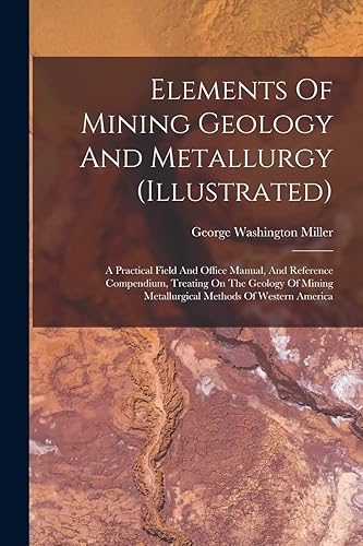 Elements Of Mining Geology And Metallurgy (illustrated): A Practical Field And Office Manual, And Reference Compendium, Treating On The Geology Of Mining Metallurgical Methods Of Western America