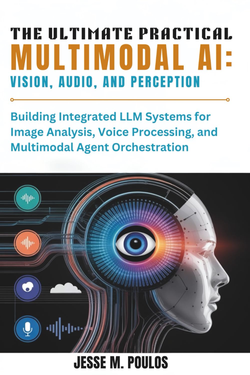THE ULTIMATE PRACTICAL MULTIMODAL AI: VISION, AUDIO, AND PERCEPTION: Building Integrated LLM Systems for Image Analysis, Voice Processing, and Multimodal Agent Orchestration