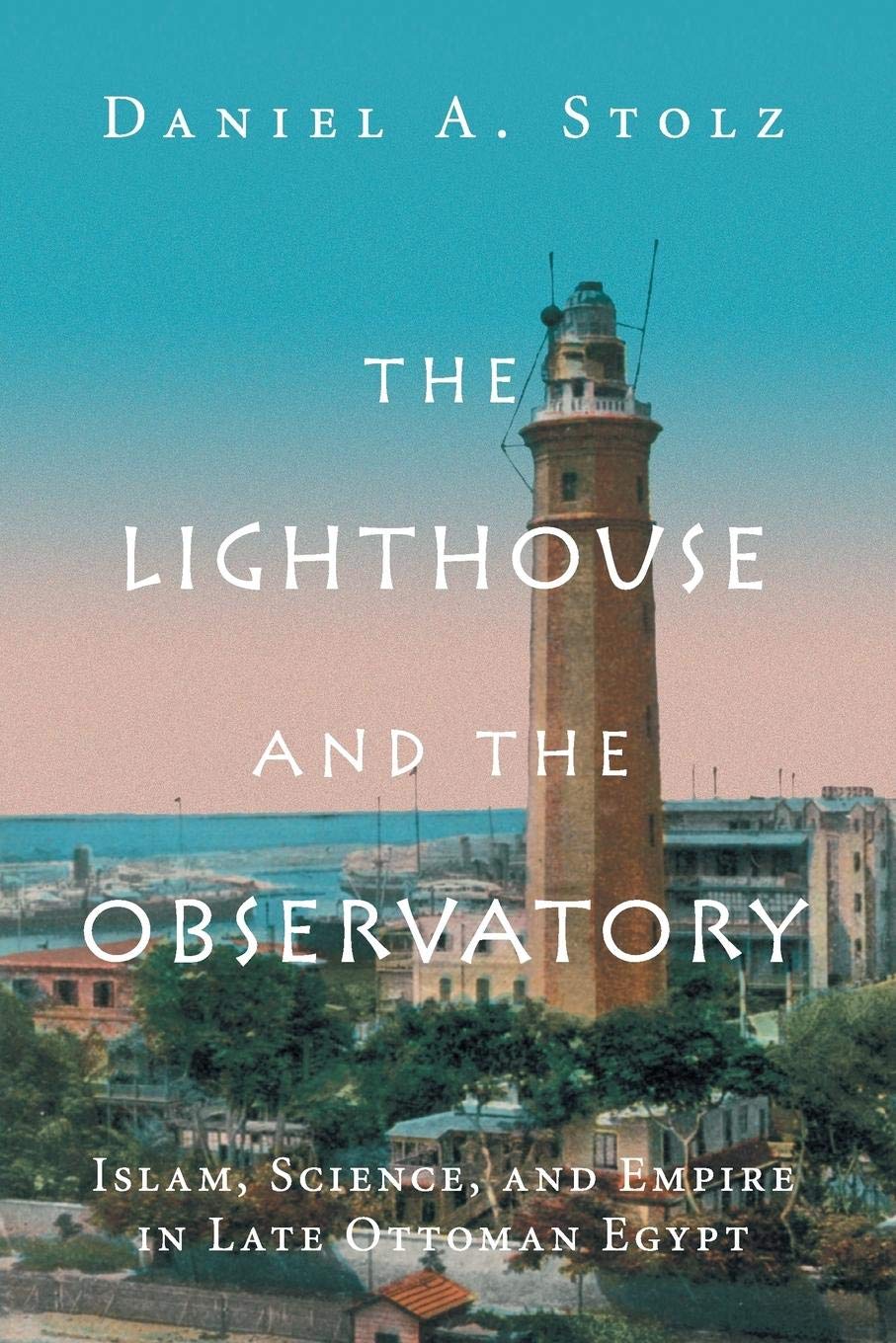 The Lighthouse and the Observatory: Islam, Science, and Empire in Late Ottoman Egypt (Science in History)