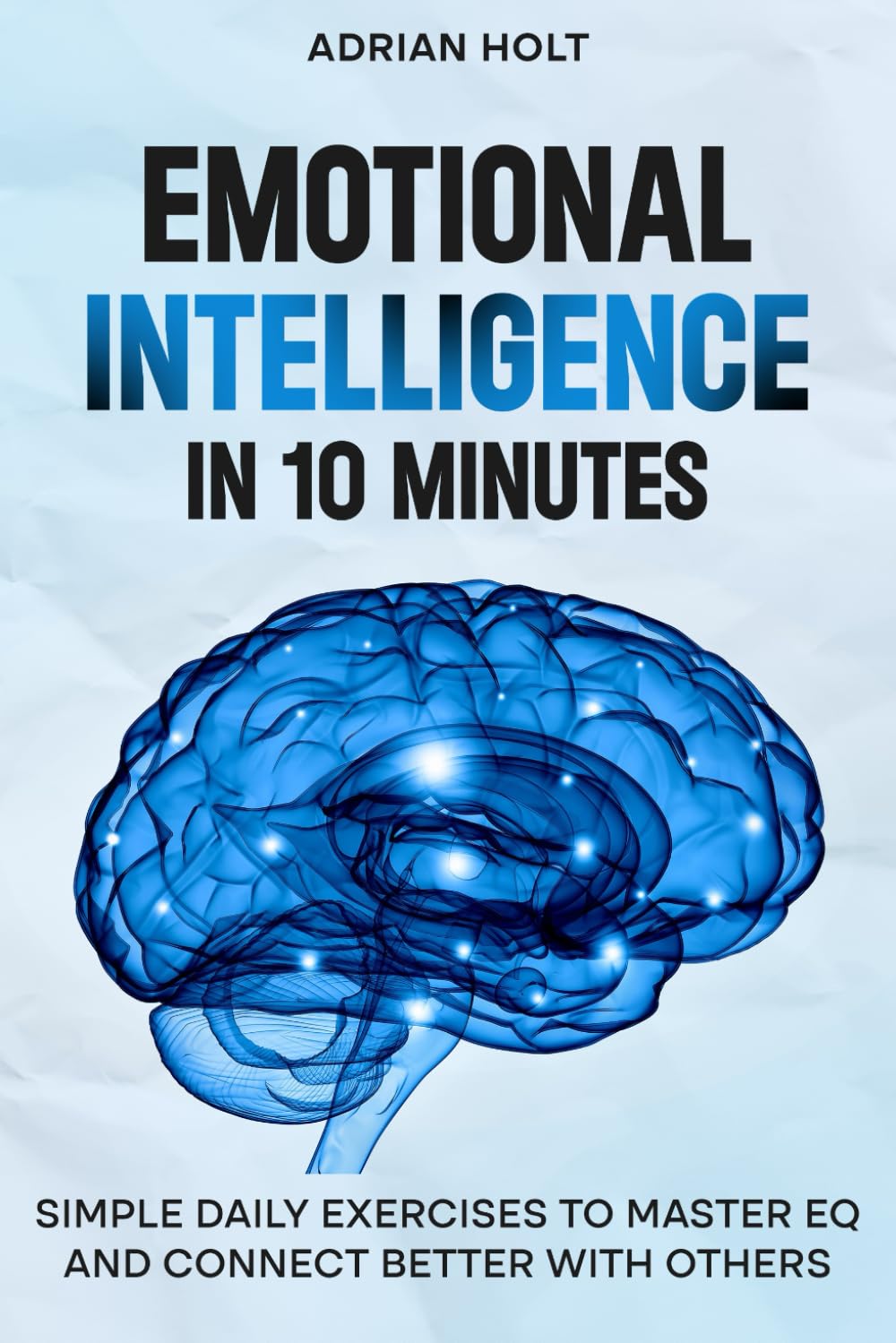 Emotional Intelligence In 10 Minutes: Simple Daily Exercises To Master EQ And Connect Better With Others