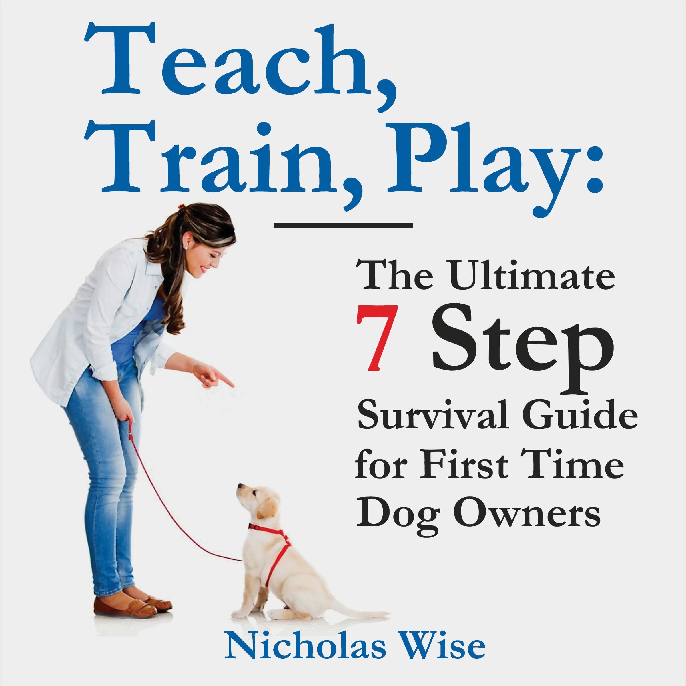 Teach, Train, Play: The Ultimate 7 Step Survival Guide for First Time Dog Owners