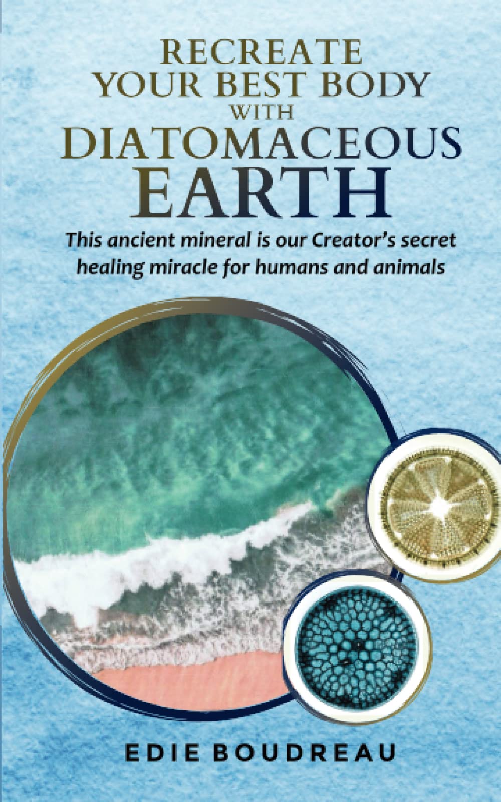 Recreate Your Best Body with Diatomaceous Earth: This ancient mineral is our Creator's secret healing miracle for humans and animals