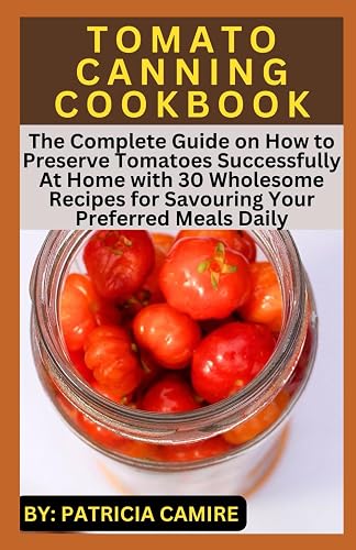 TOMATO CANNING COOKBOOK: The Complete Guide on How to Preserve Tomatoes Successfully At Home with 30 Wholesome Recipes for Savouring Your Preferred Meals Daily