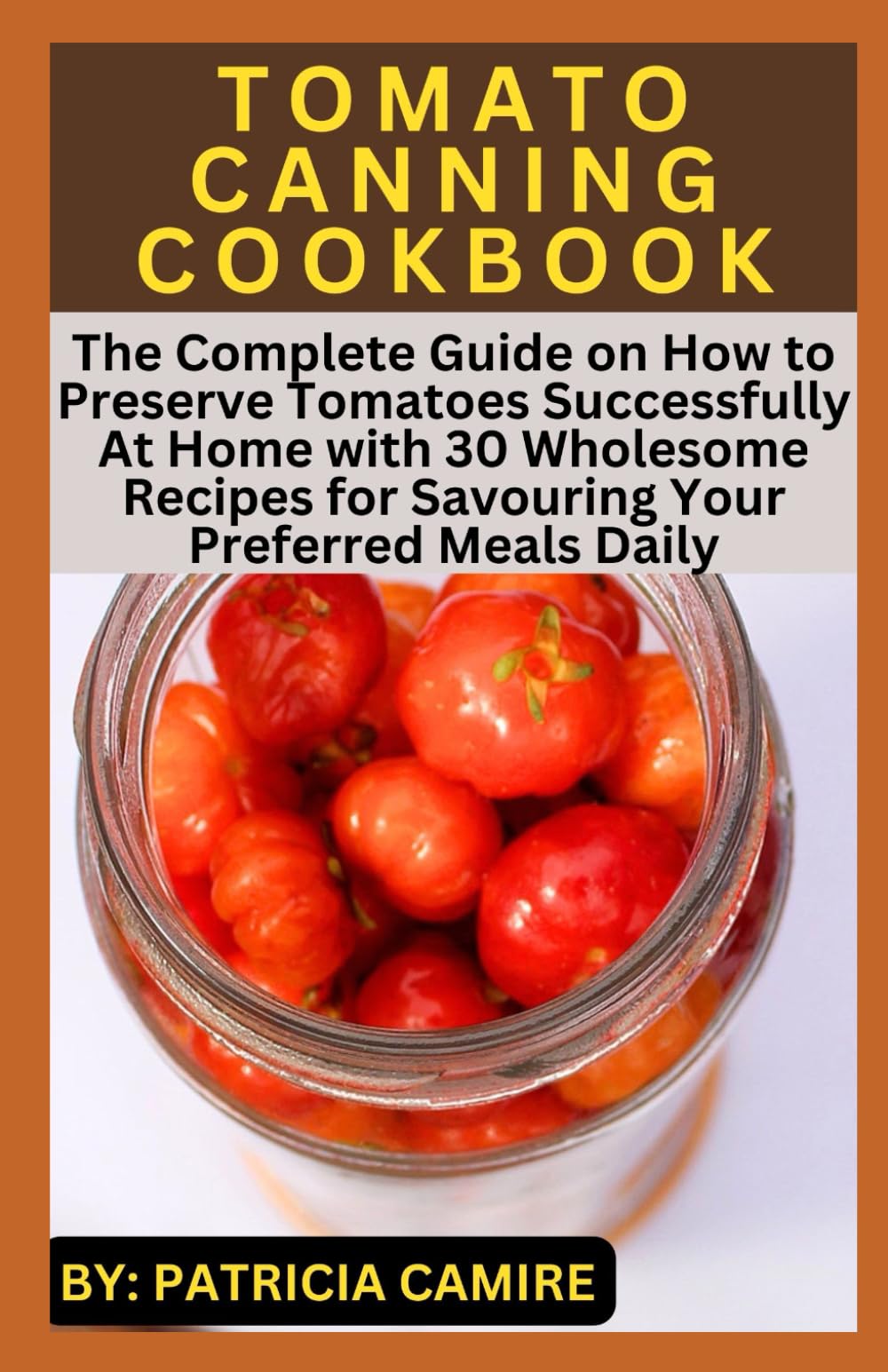 TOMATO CANNING COOKBOOK: The Complete Guide on How to Preserve Tomatoes Successfully At Home with 30 Wholesome Recipes for Savouring Your Preferred Meals Daily