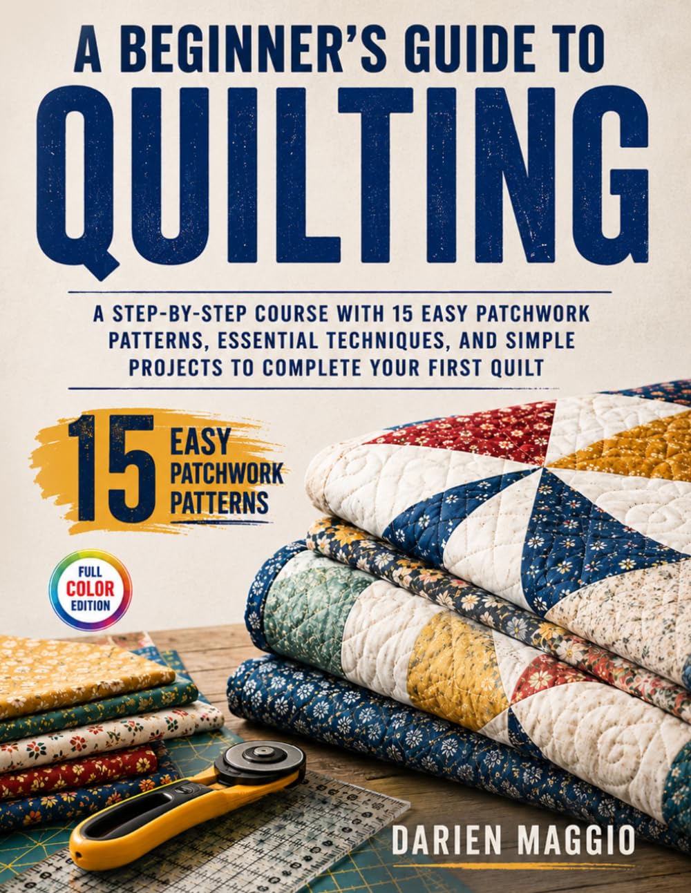 A Beginner's Guide to Quilting: A Step-by-Step Course with 15 Easy Patchwork Patterns, Essential Techniques, and Simple Projects to Complete Your First Quilt