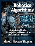 Robotics Algorithms: Optimizing Motion, Perception, and Control in Autonomous Systems (Robotics Engineering and Intelligence)