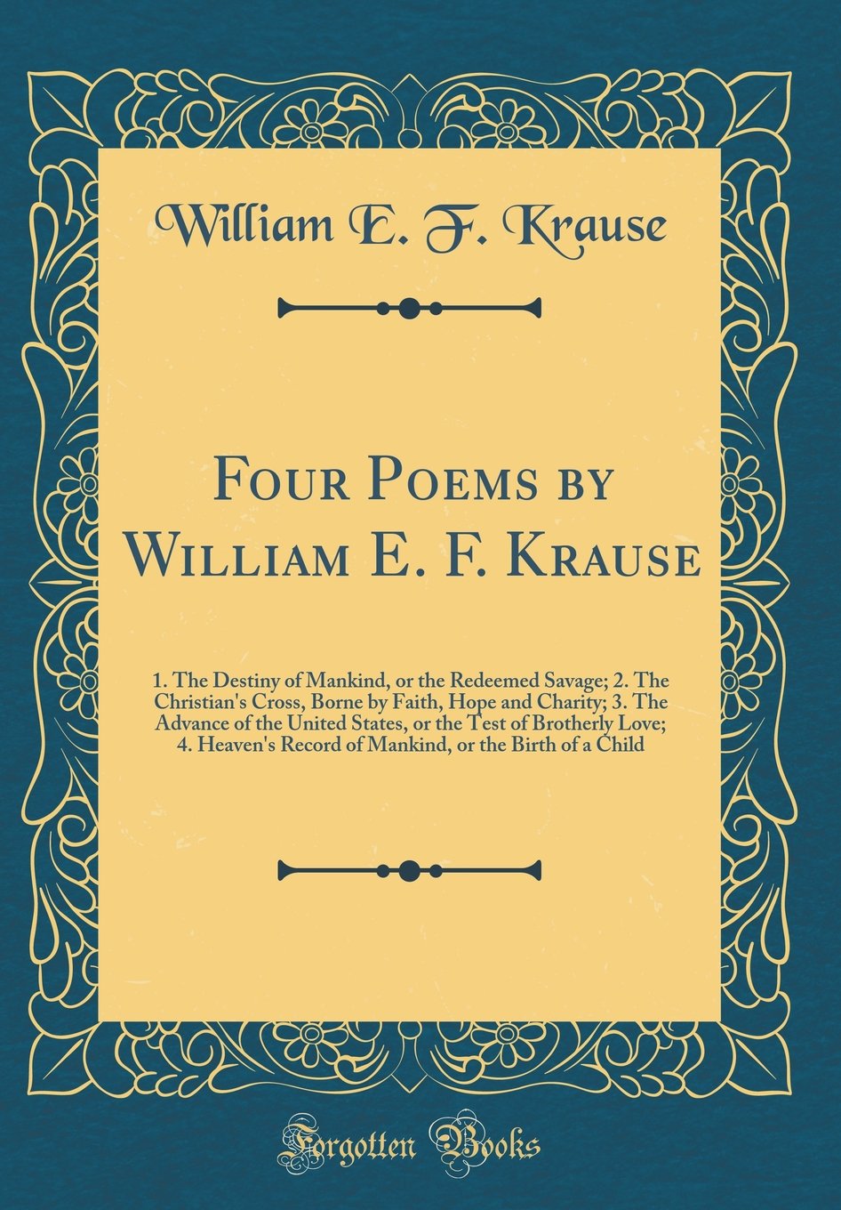 Four Poems by William E. F. Krause: 1. the Destiny of Mankind, or the Redeemed Savage; 2. the Christian's Cross, Borne by Faith, Hope and Charity; 3. ... 4. Heaven's Record of Mankind, or the Bi