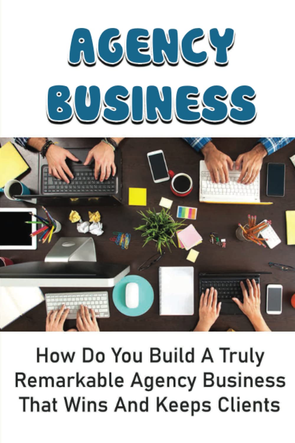 Agency Business: How Do You Build A Truly Remarkable Agency Business That Wins And Keeps Clients