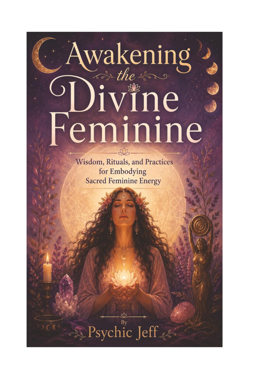 Awakening the Divine Feminine: Wisdom, Rituals and Practices for Embodying Sacred Feminine Energy