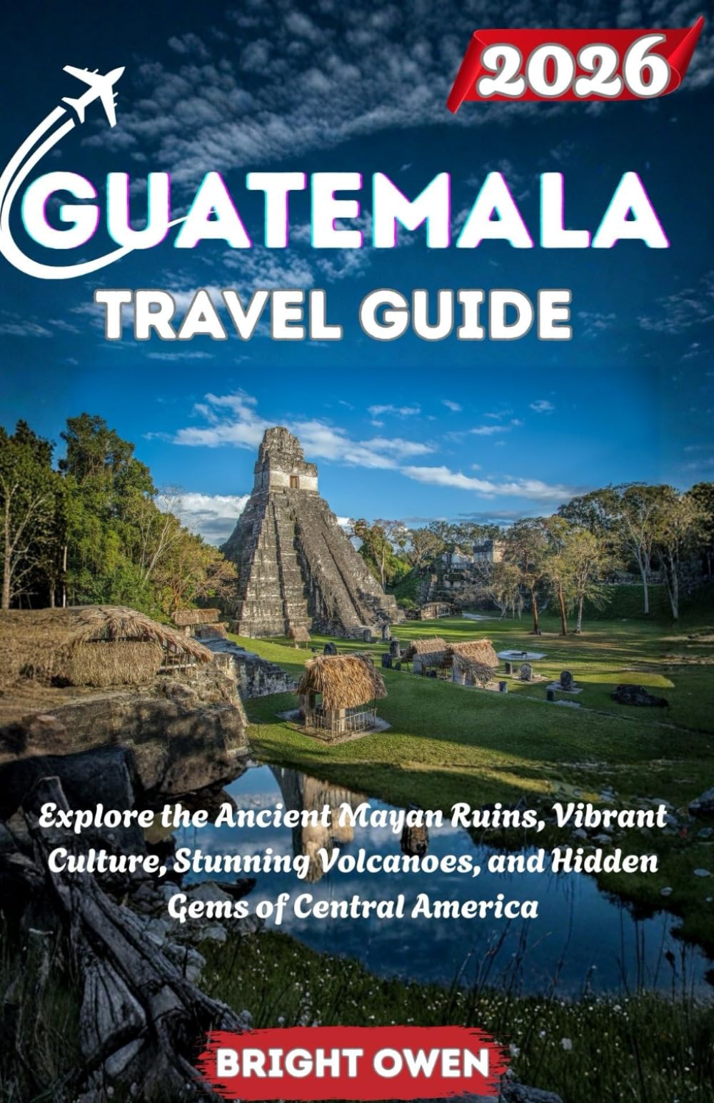 GUATEMALA Travel Guide 2026: Explore the Ancient Mayan Ruins, Vibrant Culture, Stunning Volcanoes, and Hidden Gems of Central America
