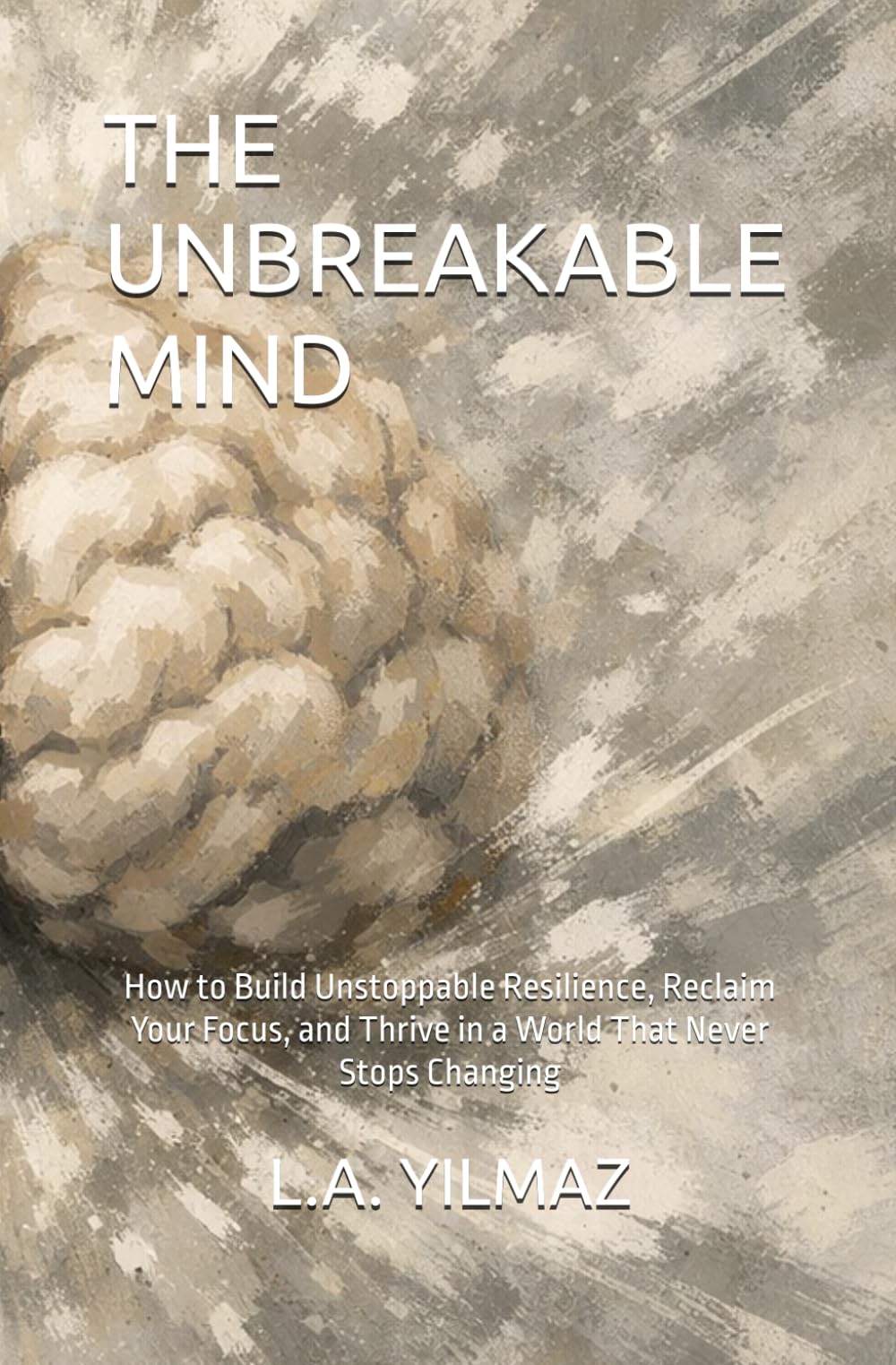 THE UNBREAKABLE MIND: How to Build Unstoppable Resilience, Reclaim Your Focus, and Thrive in a World That Never Stops Changing