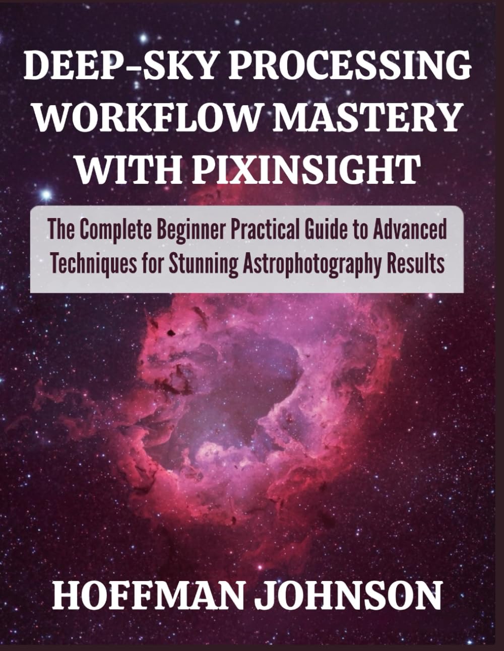 Deep‑Sky Processing Workflow Mastery with PixInsight: The Complete Beginner Practical Guide to Advanced Techniques for Stunning Astrophotography Results (Simplified Astro Image Processing Guides)