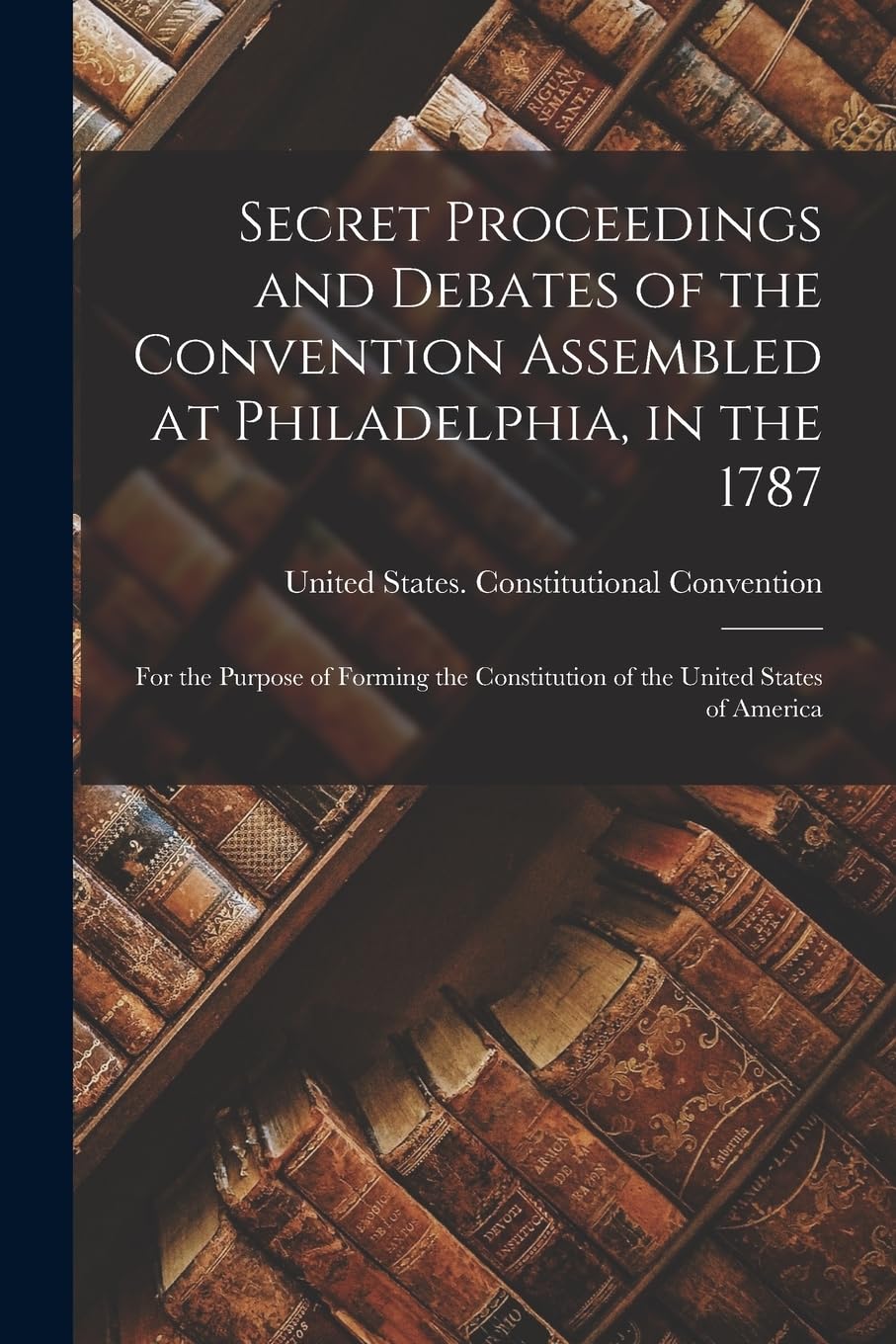Secret Proceedings and Debates of the Convention Assembled at Philadelphia, in the 1787: For the Purpose of Forming the Constitution of the United States of America
