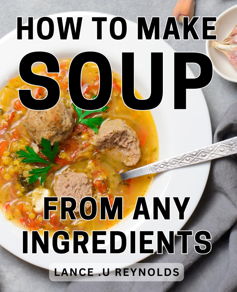 How To Make Soup From Any Ingredients: Creating Delicious Soups Using Everyday Pantry Staples: A Perfect Gift for Home Cooks and Food Enthusiasts.