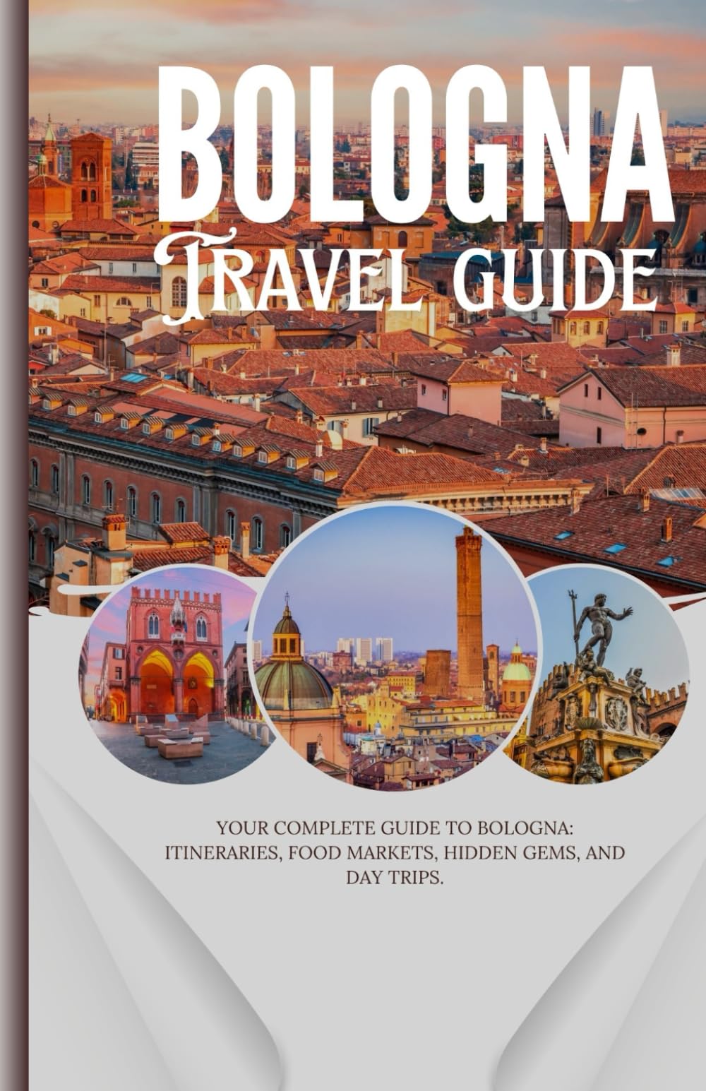Bologna: Your Complete Guide to Bologna: Itineraries, Food Markets, Hidden Gems, and Day Trips.