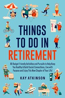 Things To Do In Retirement 101 Budget-Friendly Activities and Pursuits to Help Keep You Healthy & Build Social Connections, Live with Purpose and Enjoy This New Chapter of Your Life!