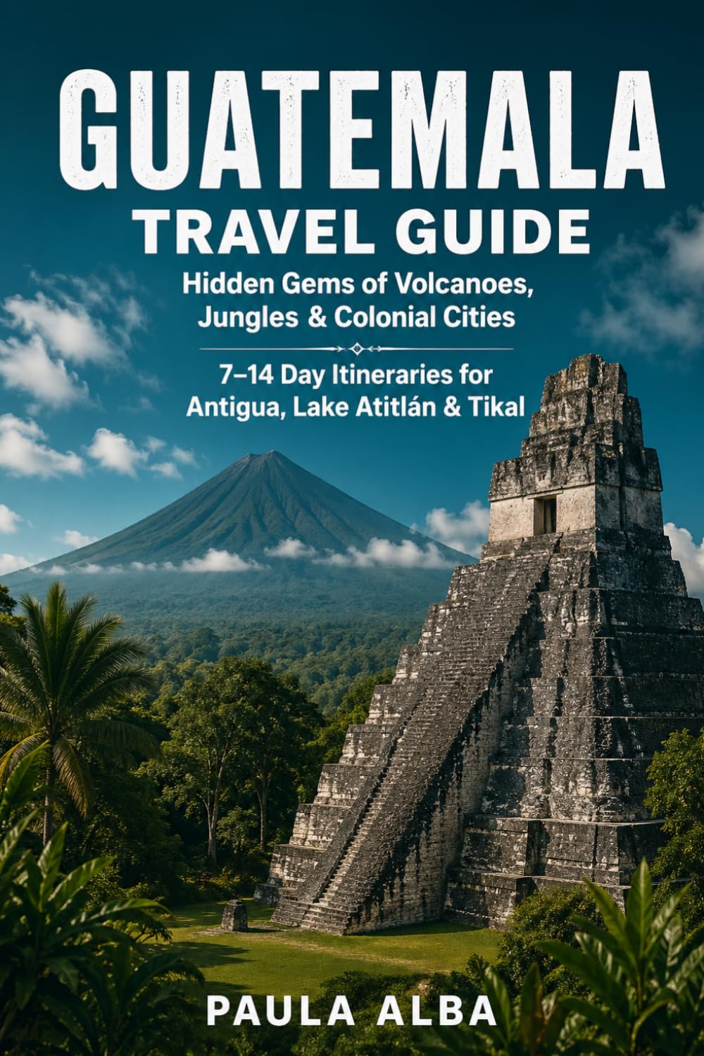 GUATEMALA TRAVEL GUIDE: Hidden Gems of Volcanoes, Jungles, Colonial Cities 7–14 Day Itineraries for Antigua, Lake Atitlán and Tikal